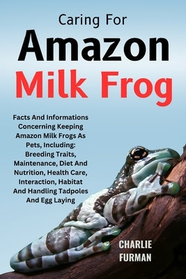 Caring For Amazon Milk Frog: Facts And Informations Concerning Keeping Amazon Milk Frogs As Pets, Including: Breeding Traits, Maintenance, Diet And by Furman, Charlie