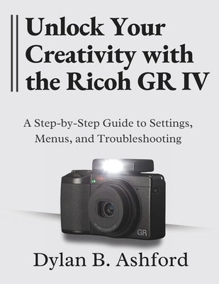 Unlock Your Creativity with the Ricoh GR IV: The Ultimate Step-by-Step Guide to Settings, Menus, and Troubleshooting by B. Ashford, Dylan