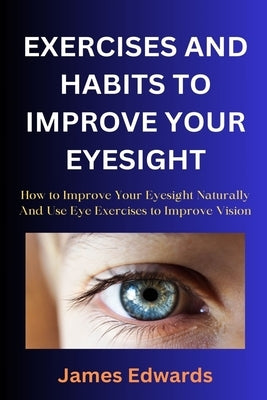 Exercises and Habits to Improve Your Eyesight: How to Improve Your Eyesight Naturally And Use Eye Exercises to Improve Vision by Edwards, James