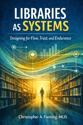 LIbraries as Systems: Designing for Flow, Trust, and Endurance by Fleming Mlis, Christopher Allen