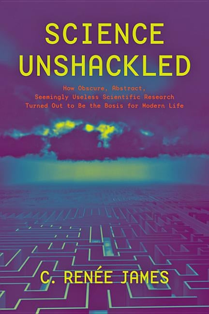 Science Unshackled: How Obscure, Abstract, Seemingly Useless Scientific Research Turned Out to Be the Basis for Modern Life by James, C. Renée