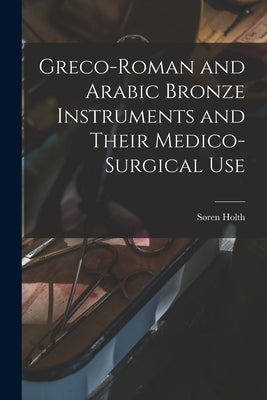 Greco-Roman and Arabic Bronze Instruments and Their Medico-surgical Use by Holth, Søren