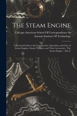 The Steam Engine: A Practical Guide to the Construction, Operation, and Care of Steam Engines, Steam Turbines, and Their Accessories: Th by American School of Correspondence at