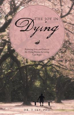 The Joy in Dying: Restoring Love and Peace to the Dying Process So Living Can Begin by Sky, T.