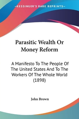 Parasitic Wealth Or Money Reform: A Manifesto To The People Of The United States And To The Workers Of The Whole World (1898) by Brown, John
