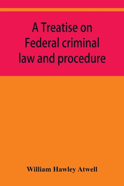 A treatise on Federal criminal law and procedure: with forms of indictment and writ of error, and the Federal penal code by Hawley Atwell, William