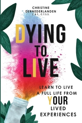 Dying to Live: Learn to Live a Full Life From Your Lived Experiences: Learn to Live A Full Life From Your Lived Experiences: Learn to by Dernederlanden, Christine