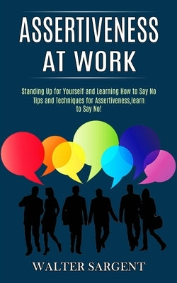 Assertiveness at Work: Tips and Techniques for Assertiveness, learn to Say No! (Standing Up for Yourself and Learning How to Say No) by Sargent, Walter