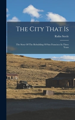 The City That Is: The Story Of The Rebuilding Of San Francisco In Three Years by Steele, Rufus