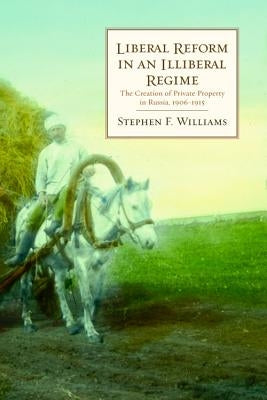 Liberal Reform in an Illiberal Regime: The Creation of Private Property in Russia, 1906-1915 by Williams, Stephen F.