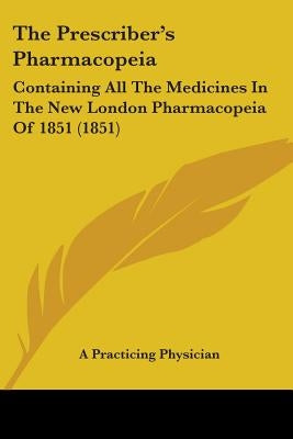 The Prescriber's Pharmacopeia: Containing All The Medicines In The New London Pharmacopeia Of 1851 (1851) by A. Practicing Physician