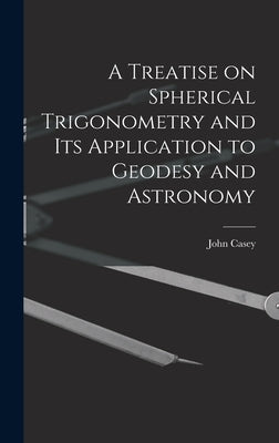 A Treatise on Spherical Trigonometry and Its Application to Geodesy and Astronomy by Casey, John