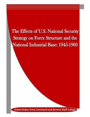 The Effects of U.S. National Security Strategy on Force Structure and the National Industrial Base: 1945-1960 by Penny Hill Press Inc