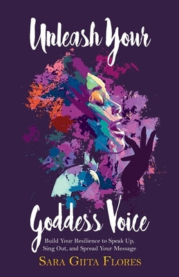 Unleash Your Goddess Voice: Build Your Resilience to Speak Up, Sing Out, and Spread Your Message by Flores, Sara Giita