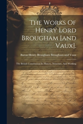 The Works Of Henry Lord Brougham [and Vaux].: The British Constitution-its History, Structure, And Working by Baron Henry Brougham Brougham and Vaux