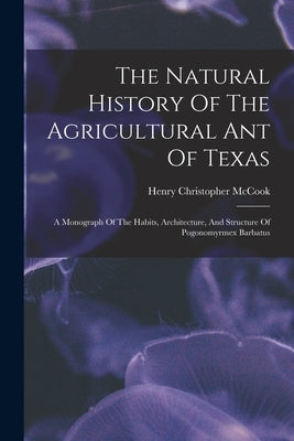 The Natural History Of The Agricultural Ant Of Texas: A Monograph Of The Habits, Architecture, And Structure Of Pogonomyrmex Barbatus by McCook, Henry Christopher