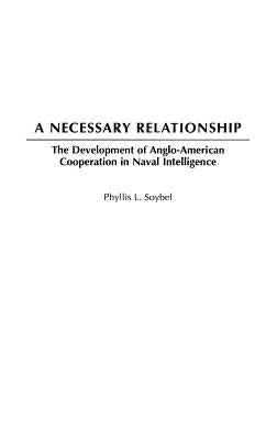 A Necessary Relationship: The Development of Anglo-American Cooperation in Naval Intelligence by Soybel, Phyllis L.