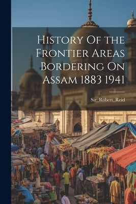 History Of the Frontier Areas Bordering On Assam 1883 1941 by Sir_robert_reid, Sir_robert_reid