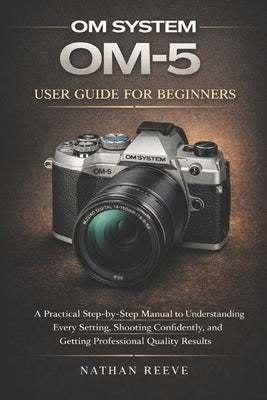 Om System Om-5 User Guide for Beginners: A Practical Step-by-Step Manual to Understanding Every Setting, Shooting Confidently, and Getting Professiona by Reeve, Nathan