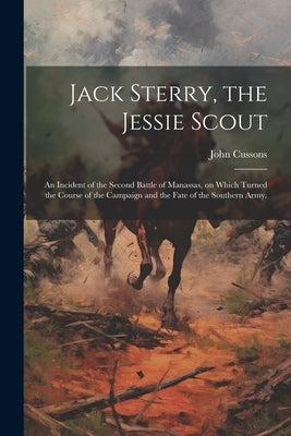 Jack Sterry, the Jessie Scout: An Incident of the Second Battle of Manassas, on Which Turned the Course of the Campaign and the Fate of the Southern by Cussons, John