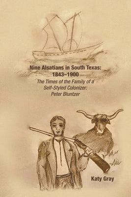 Nine Alsatians in South Texas: 1843-1900: The Times of the Family of a Self-Styled Colonizer: Peter Bluntzer by Gray, Katy