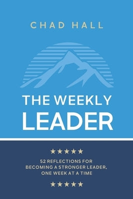 The Weekly Leader: 52 Reflections for Becoming a Stronger Leader, One Week at a Time by Hall, Chad W.