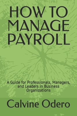 How to Manage Payroll: A Guide for Professionals, Managers, and Leaders in Business Organizations by Odero, Calvine