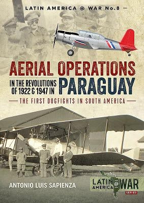 Aerial Operations in the Revolutions of 1922 and 1947 in Paraguay: The First Dogfights in South America by Sapienza, Antonio Luis