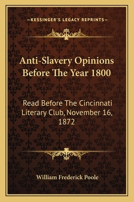 Anti-Slavery Opinions Before The Year 1800: Read Before The Cincinnati Literary Club, November 16, 1872 by Poole, William Frederick
