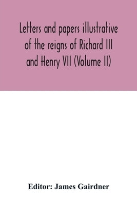 Letters and papers illustrative of the reigns of Richard III and Henry VII (Volume II) by Gairdner, James