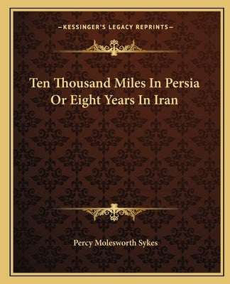 Ten Thousand Miles In Persia Or Eight Years In Iran by Sykes, Percy Molesworth