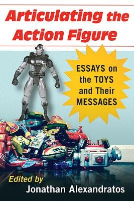 Articulating the Action Figure: Essays on the Toys and Their Messages by Alexandratos, Jonathan