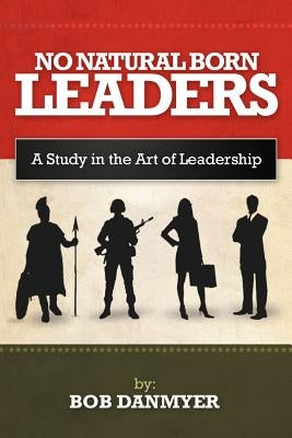 No Natural Born Leaders: A Study in the Art of Leadership by Danmyer, Bob