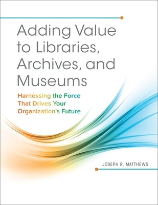 Adding Value to Libraries, Archives, and Museums: Harnessing the Force That Drives Your Organization's Future by Matthews, Joseph R.