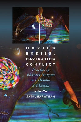 Moving Bodies, Navigating Conflict: Practicing Bharata Natyam in Colombo, Sri Lanka by Satkunaratnam, Ahalya