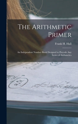 The Arithmetic Primer: An Independent Number Book Designed to Precede Any Series of Arithmetics by Hall, Frank H.