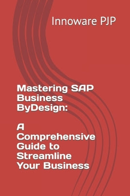 Mastering SAP Business ByDesign: A Comprehensive Guide to Streamline Your Business by Pjp, Innoware