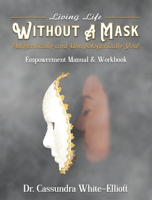 Living Life WITHOUT A MASK Authentically and Unapologetically You! Empowerment Manual and Workbook by White-Elliott, Cassundra