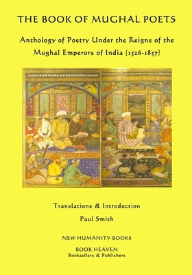 The Book of Mughal Poets: Anthology of Poetry Under the Reigns of the Mughal Emperors of India (1526-1857) by Smith, Paul