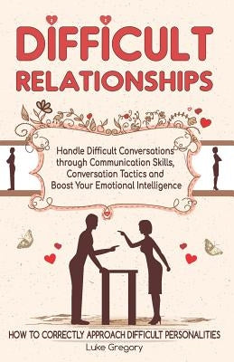 Difficult Relationships: Handle Difficult Conversations through Communication Skills, Conversation Tactics and Boost Your Emotional Intelligenc by Gregory, Luke