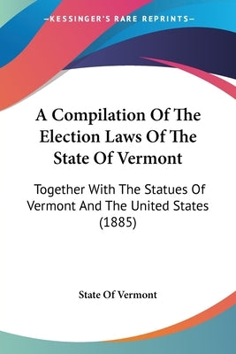 A Compilation Of The Election Laws Of The State Of Vermont: Together With The Statues Of Vermont And The United States (1885) by State of Vermont