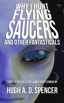 Why I Hunt Flying Saucers And Other Fantasticals: A Science Fiction Short Story Retrospective by Spencer, Hugh A. D.
