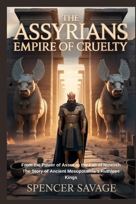 The Assyrians: Empire of Cruelty: From the Power of Assur to the Fall of Nineveh The Story of Ancient Mesopotamia's Ruthless Kings by Savage, Spencer