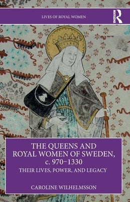 The Queens and Royal Women of Sweden, c. 970-1330: Their Lives, Power, and Legacy by Wilhelmsson, Caroline