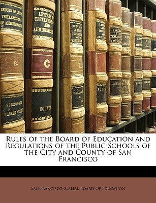 Rules of the Board of Education and Regulations of the Public Schools of the City and County of San Francisco by San Francisco (Calif ). Board of Educati