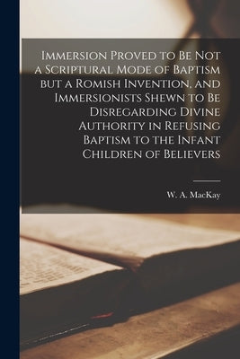 Immersion Proved to Be Not a Scriptural Mode of Baptism but a Romish Invention, and Immersionists Shewn to Be Disregarding Divine Authority in Refusin by MacKay, W. a. (William Alexander) 18