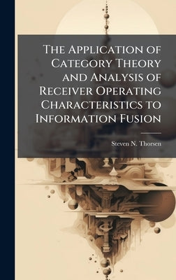 The Application of Category Theory and Analysis of Receiver Operating Characteristics to Information Fusion by Thorsen, Steven N.