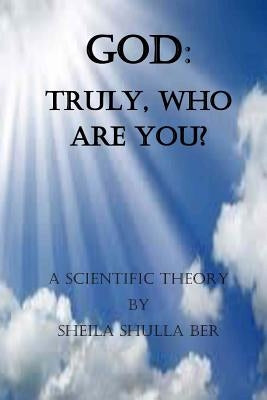 God: Truly, who are you? By Sheila Shulla Ber.: My scientific theory. by Ber, Sheila