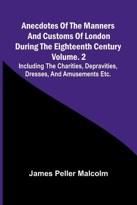 Anecdotes of the Manners and Customs of London during the Eighteenth Century; Vol. 2 Including the Charities, Depravities, Dresses, and Amusements etc by Peller Malcolm, James