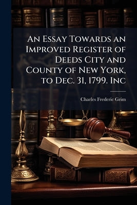 An Essay Towards an Improved Register of Deeds City and County of New York, to Dec. 31, 1799. Inc by Grim, Charles Frederic